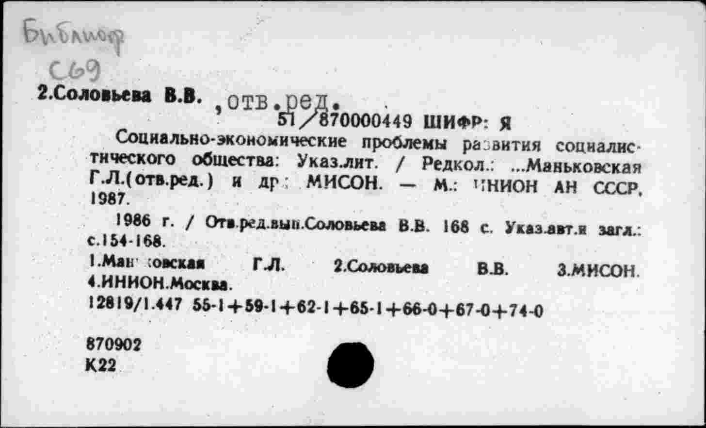 ﻿Б\л5>мм>®
СИ
2.Соловьева В.В.
51/870000449 ШИФР: Я
Социально-экономические проблемы развития социалистического общества: Указ.лит. / Редкол.: ...Маньковская Г.Л.( отв.ред.) и др МИСОН. — М.: ЧНИОН АН СССР 1387.
1986 г. / Отв ред.выи.Соловьева В.В. 168 с. Указлвт я загл с. 154-168.
1.Мак опекая ГЛ. 2. Соловьева В.В.	3. МИСОН
4.ИНИОН.Москва.
12819/1.447 55-1+59-1 +62-1+65-1 +66-0+67-0+ 74-0
870902 К22